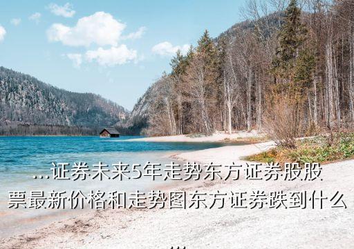 ...證券未來5年走勢(shì)東方證券股股票最新價(jià)格和走勢(shì)圖東方證券跌到什么...