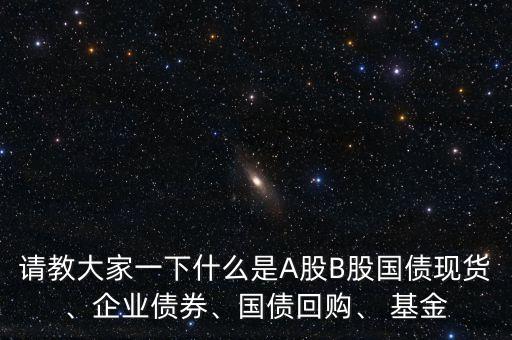 請(qǐng)教大家一下什么是A股B股國(guó)債現(xiàn)貨、企業(yè)債券、國(guó)債回購(gòu)、 基金