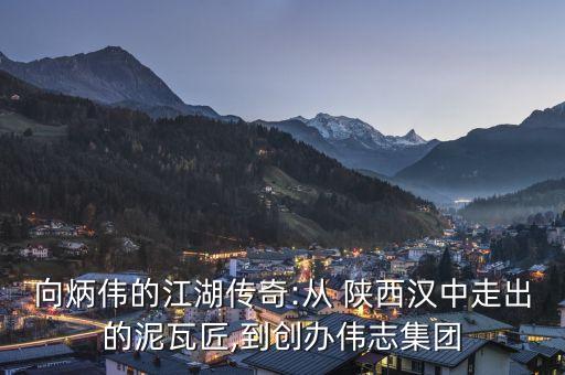 向炳偉的江湖傳奇:從 陜西漢中走出的泥瓦匠,到創(chuàng)辦偉志集團
