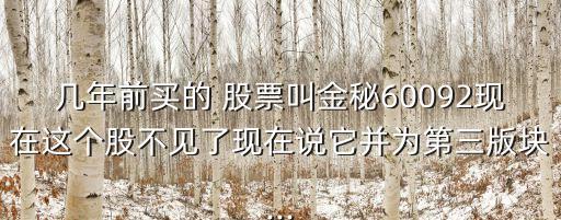 幾年前買的 股票叫金秘60092現(xiàn)在這個(gè)股不見了現(xiàn)在說(shuō)它并為第三版塊...