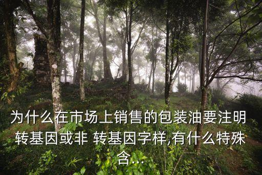 為什么在市場上銷售的包裝油要注明 轉基因或非 轉基因字樣,有什么特殊含...