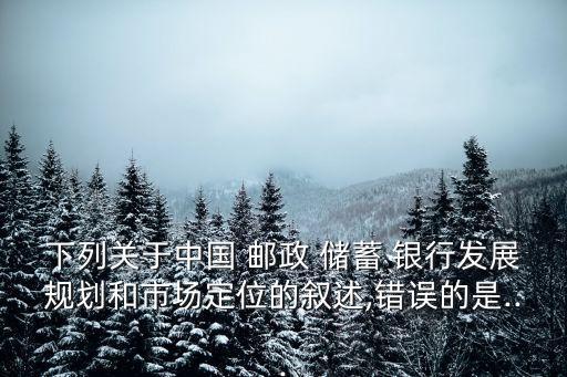 下列關(guān)于中國 郵政 儲(chǔ)蓄 銀行發(fā)展規(guī)劃和市場(chǎng)定位的敘述,錯(cuò)誤的是...