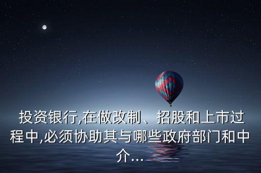  投資銀行,在做改制、招股和上市過(guò)程中,必須協(xié)助其與哪些政府部門(mén)和中介...