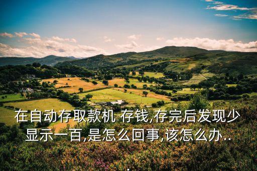 在自動存取款機 存錢,存完后發(fā)現(xiàn)少顯示一百,是怎么回事,該怎么辦...