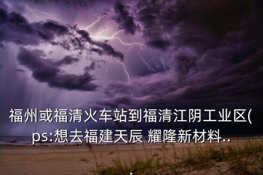 福州或福清火車(chē)站到福清江陰工業(yè)區(qū)(ps:想去福建天辰 耀隆新材料...