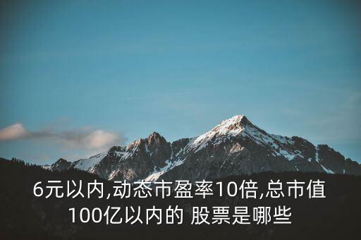 6元以內,動態(tài)市盈率10倍,總市值100億以內的 股票是哪些