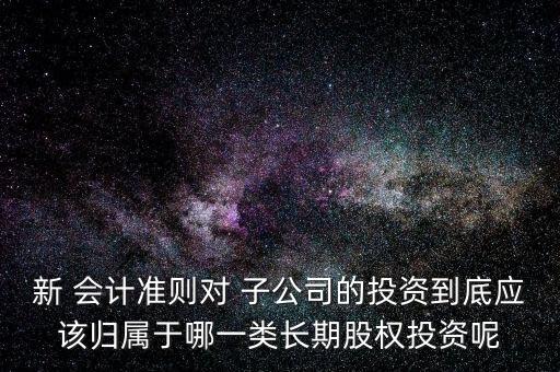 新 會計準則對 子公司的投資到底應(yīng)該歸屬于哪一類長期股權(quán)投資呢