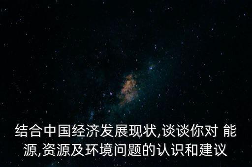 結合中國經(jīng)濟發(fā)展現(xiàn)狀,談談你對 能源,資源及環(huán)境問題的認識和建議