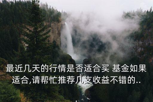 最近幾天的行情是否適合買 基金如果適合,請幫忙推薦幾支收益不錯(cuò)的...