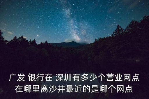 廣發(fā) 銀行在 深圳有多少個(gè)營業(yè)網(wǎng)點(diǎn)在哪里離沙井最近的是哪個(gè)網(wǎng)點(diǎn)