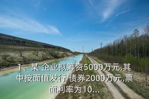 1、某 企業(yè)擬籌資5000萬元,其中按面值發(fā)行 債券2000萬元,票面利率為10...