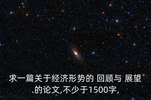 求一篇關(guān)于經(jīng)濟(jì)形勢的 回顧與 展望.的論文,不少于1500字,