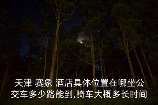 天津 賽象 酒店具體位置在哪坐公交車(chē)多少路能到,騎車(chē)大概多長(zhǎng)時(shí)間