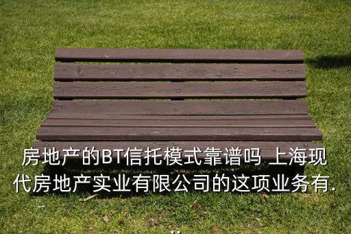 房地產(chǎn)的BT信托模式靠譜嗎 上?，F(xiàn)代房地產(chǎn)實(shí)業(yè)有限公司的這項(xiàng)業(yè)務(wù)有...