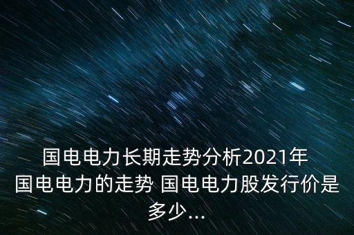  國電電力長期走勢分析2021年 國電電力的走勢 國電電力股發(fā)行價是多少...