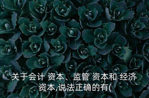 關(guān)于會計 資本、監(jiān)管 資本和 經(jīng)濟 資本,說法正確的有(