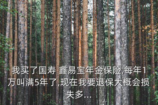我買了國(guó)壽 鑫易寶年金保險(xiǎn),每年1萬叫滿5年了,現(xiàn)在我要退保大概會(huì)損失多...
