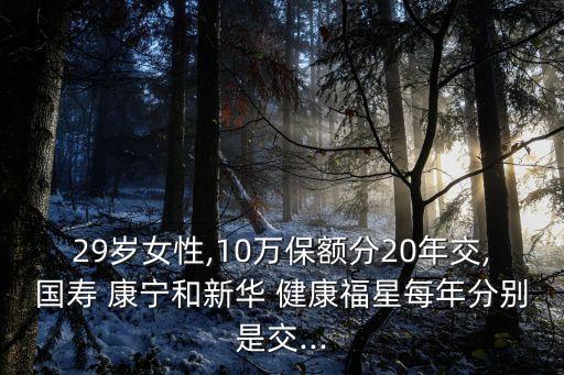 29歲女性,10萬保額分20年交,國(guó)壽 康寧和新華 健康福星每年分別是交...