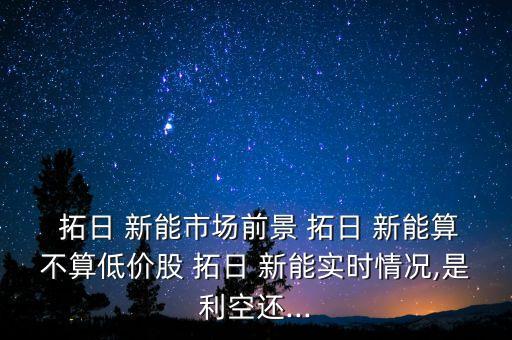  拓日 新能市場前景 拓日 新能算不算低價股 拓日 新能實(shí)時情況,是利空還...