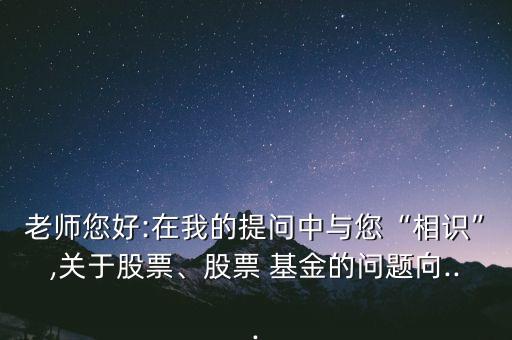 老師您好:在我的提問中與您“相識”,關(guān)于股票、股票 基金的問題向...