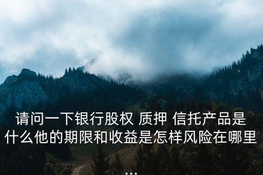 請(qǐng)問一下銀行股權(quán) 質(zhì)押 信托產(chǎn)品是什么他的期限和收益是怎樣風(fēng)險(xiǎn)在哪里...