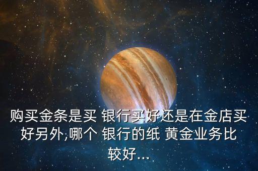購買金條是買 銀行買好還是在金店買好另外,哪個 銀行的紙 黃金業(yè)務比較好...