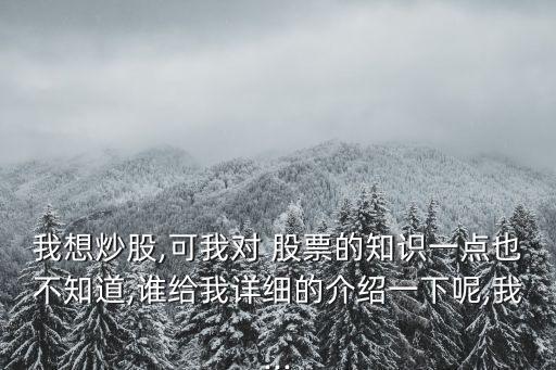 我想炒股,可我對(duì) 股票的知識(shí)一點(diǎn)也不知道,誰(shuí)給我詳細(xì)的介紹一下呢,我...