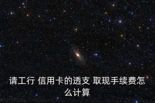 請工行 信用卡的透支 取現(xiàn)手續(xù)費(fèi)怎么計(jì)算