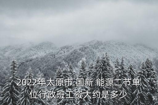 2022年太原市 國(guó)新 能源二節(jié)單位行政班工資大約是多少