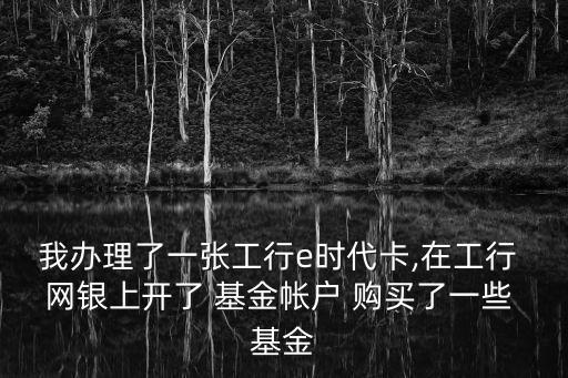我辦理了一張工行e時(shí)代卡,在工行 網(wǎng)銀上開了 基金帳戶 購買了一些 基金