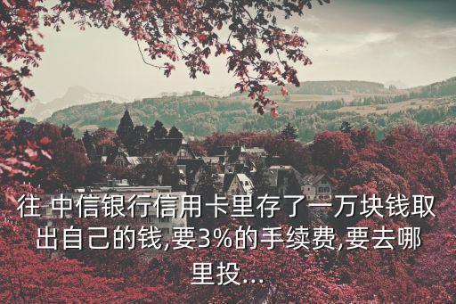 往 中信銀行信用卡里存了一萬塊錢取出自己的錢,要3%的手續(xù)費,要去哪里投...