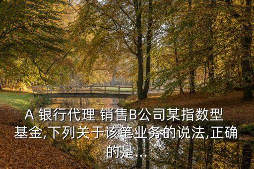 A 銀行代理 銷(xiāo)售B公司某指數(shù)型 基金,下列關(guān)于該筆業(yè)務(wù)的說(shuō)法,正確的是...