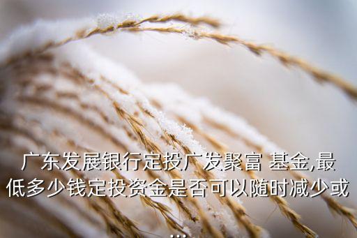 廣東發(fā)展銀行定投廣發(fā)聚富 基金,最低多少錢定投資金是否可以隨時(shí)減少或...