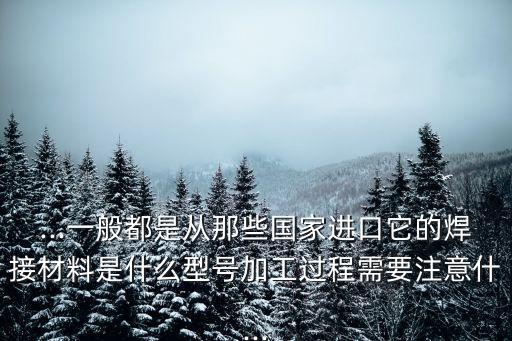 ...一般都是從那些國家進口它的焊接材料是什么型號加工過程需要注意什...