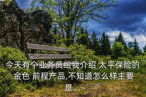 今天有個(gè)業(yè)務(wù)員給我介紹 太平保險(xiǎn)的 金色 前程產(chǎn)品,不知道怎么樣主要是...