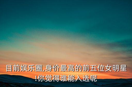 目前娛樂(lè)圈,身價(jià)最高的前五位女明星!你覺(jué)得誰(shuí)能入選呢
