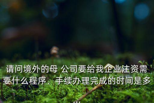 請問境外的母 公司要給我企業(yè)注資需要什么程序、手續(xù)辦理完成的時間是多...