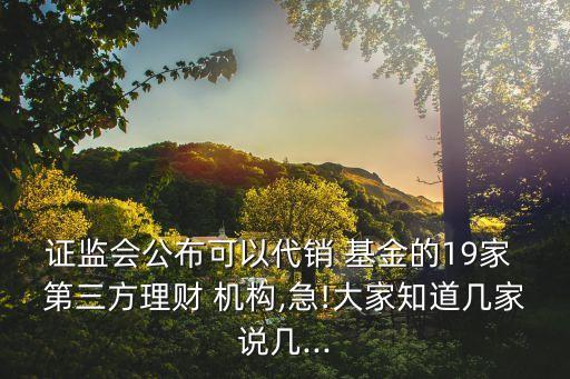 證監(jiān)會公布可以代銷 基金的19家 第三方理財(cái) 機(jī)構(gòu),急!大家知道幾家說幾...