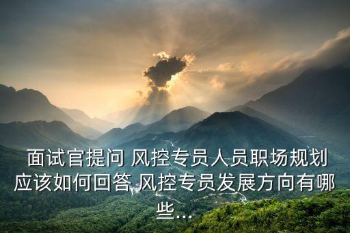  面試官提問(wèn) 風(fēng)控專(zhuān)員人員職場(chǎng)規(guī)劃應(yīng)該如何回答 風(fēng)控專(zhuān)員發(fā)展方向有哪些...