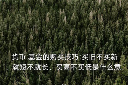  貨幣 基金的購買技巧:買舊不買新、就短不就長、買高不買低是什么意...
