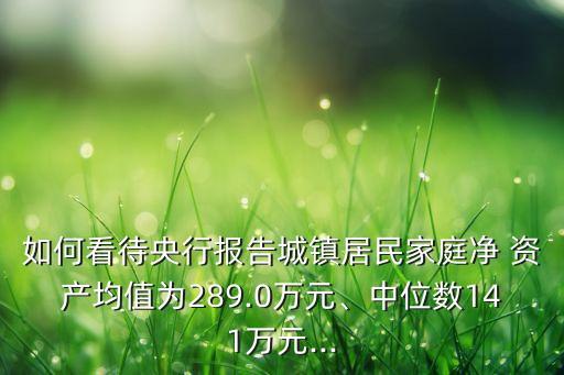 如何看待央行報告城鎮(zhèn)居民家庭凈 資產(chǎn)均值為289.0萬元、中位數(shù)141萬元...