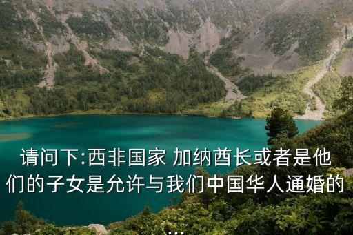 請(qǐng)問下:西非國家 加納酋長或者是他們的子女是允許與我們中國華人通婚的...
