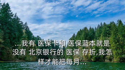 ...我有 醫(yī)?？ê?醫(yī)保藍(lán)本就是沒有 北京銀行的 醫(yī)保 存折,我怎樣才能把每月...