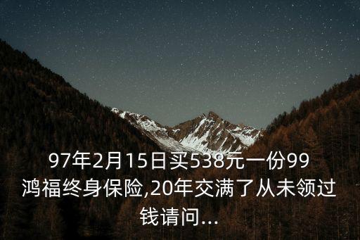97年2月15日買(mǎi)538元一份99鴻福終身保險(xiǎn),20年交滿(mǎn)了從未領(lǐng)過(guò)錢(qián)請(qǐng)問(wèn)...
