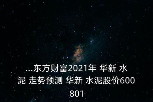 ...東方財(cái)富2021年 華新 水泥 走勢(shì)預(yù)測(cè) 華新 水泥股價(jià)600801