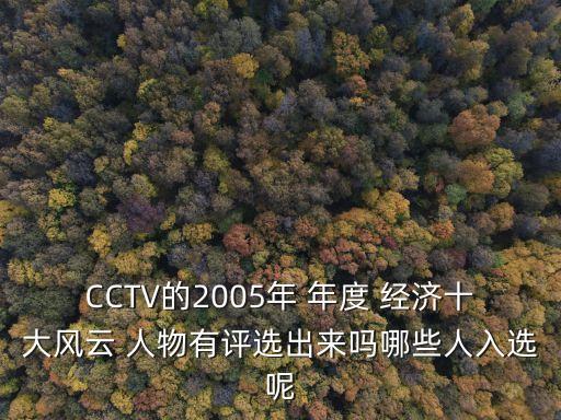 CCTV的2005年 年度 經(jīng)濟(jì)十大風(fēng)云 人物有評(píng)選出來嗎哪些人入選呢