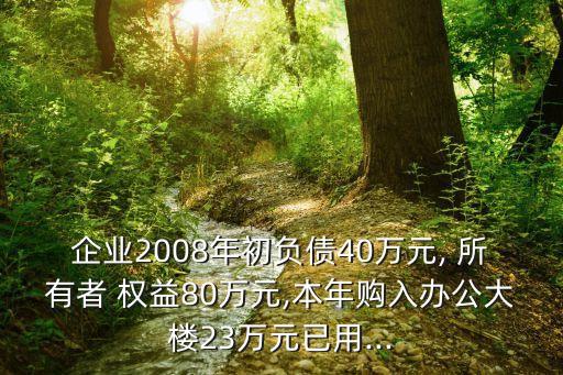 企業(yè)2008年初負債40萬元, 所有者 權益80萬元,本年購入辦公大樓23萬元已用...
