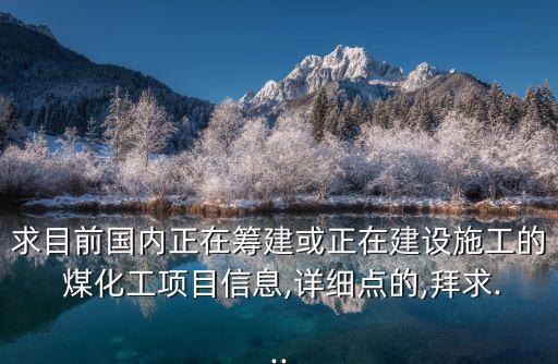 求目前國內正在籌建或正在建設施工的 煤化工項目信息,詳細點的,拜求...
