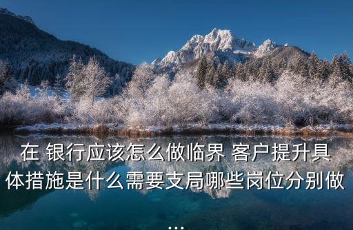 在 銀行應該怎么做臨界 客戶提升具體措施是什么需要支局哪些崗位分別做...