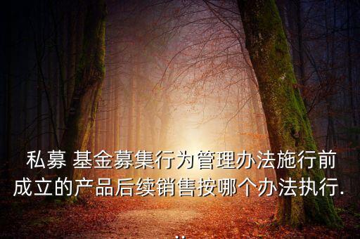  私募 基金募集行為管理辦法施行前成立的產(chǎn)品后續(xù)銷(xiāo)售按哪個(gè)辦法執(zhí)行...